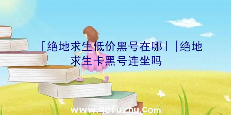 「绝地求生低价黑号在哪」|绝地求生卡黑号连坐吗